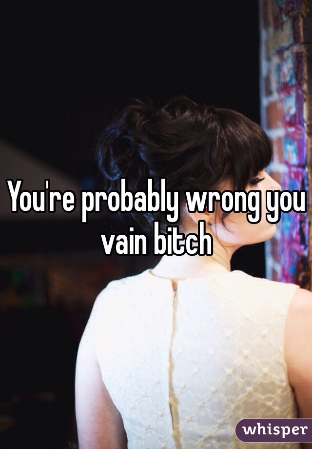 You're probably wrong you vain bitch