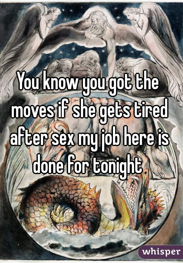 You know you got the moves if she gets tired after sex my job here is done for tonight 