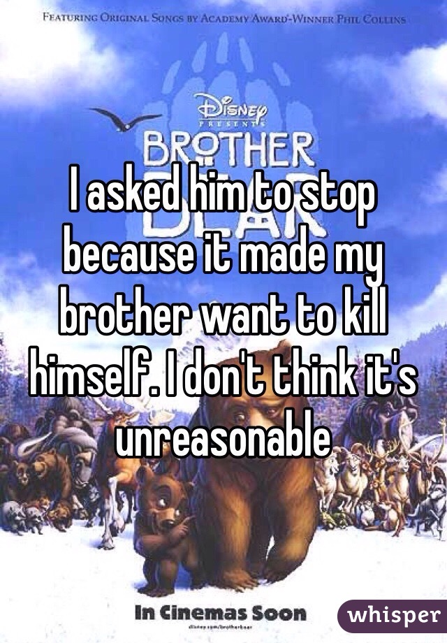 I asked him to stop because it made my brother want to kill himself. I don't think it's unreasonable 