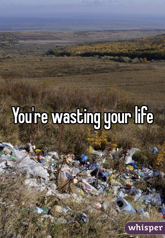 You're wasting your life