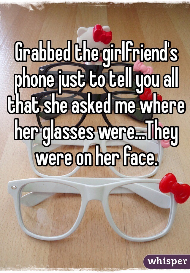 Grabbed the girlfriend's phone just to tell you all that she asked me where her glasses were...They were on her face.