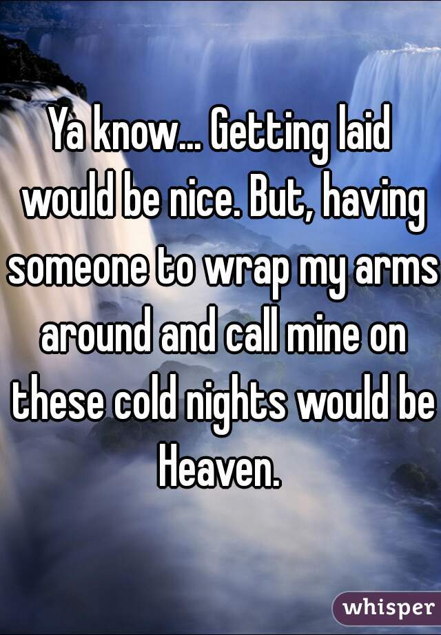 Ya know... Getting laid would be nice. But, having someone to wrap my arms around and call mine on these cold nights would be Heaven. 