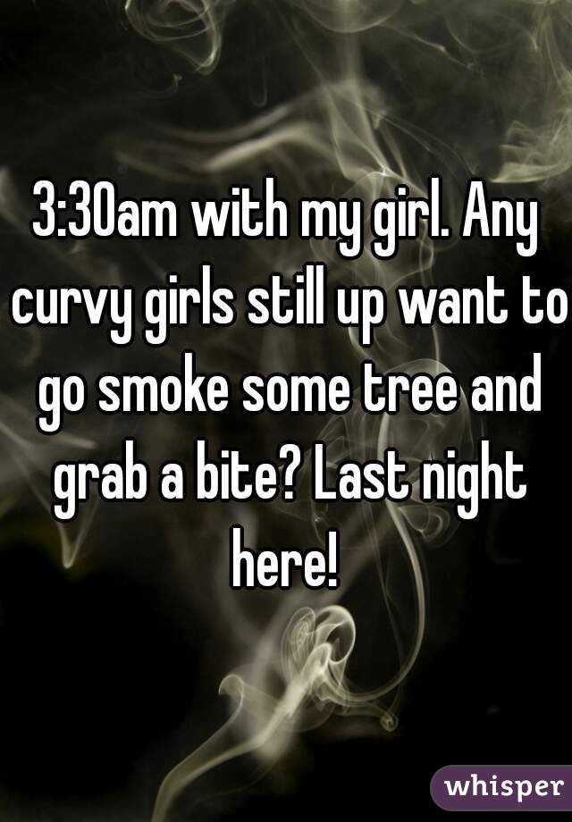 3:30am with my girl. Any curvy girls still up want to go smoke some tree and grab a bite? Last night here! 
