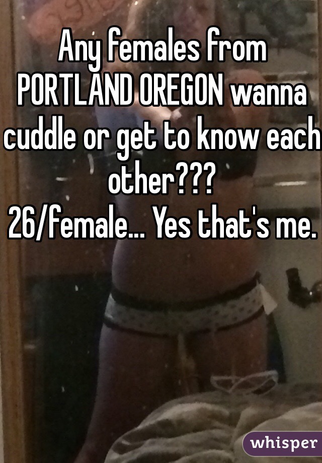 Any females from PORTLAND OREGON wanna cuddle or get to know each other???
26/female... Yes that's me.