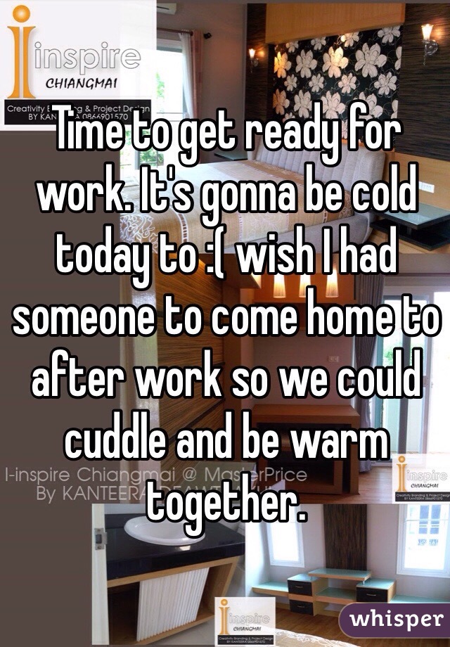 Time to get ready for work. It's gonna be cold today to :( wish I had someone to come home to after work so we could cuddle and be warm together.