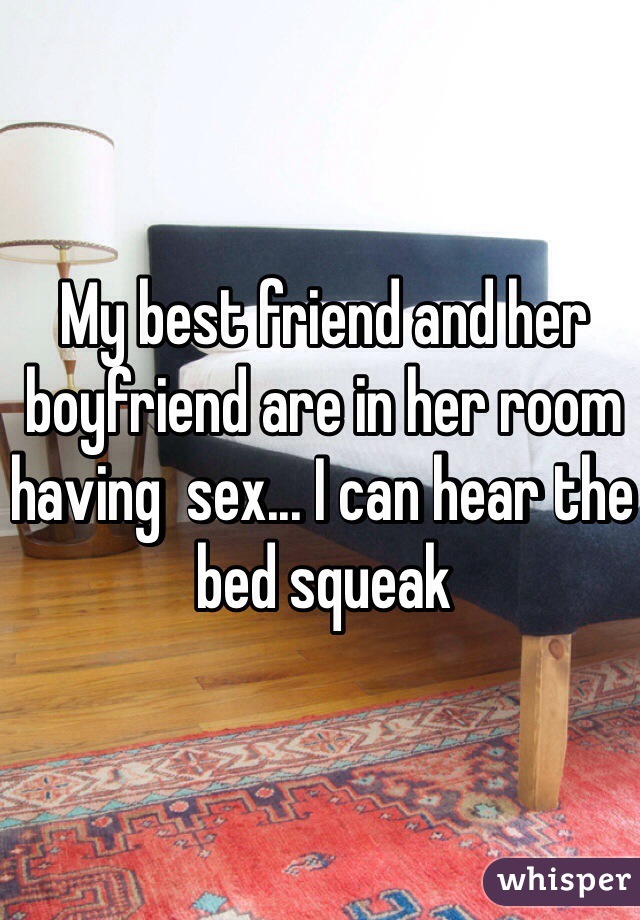My best friend and her boyfriend are in her room having  sex... I can hear the bed squeak 