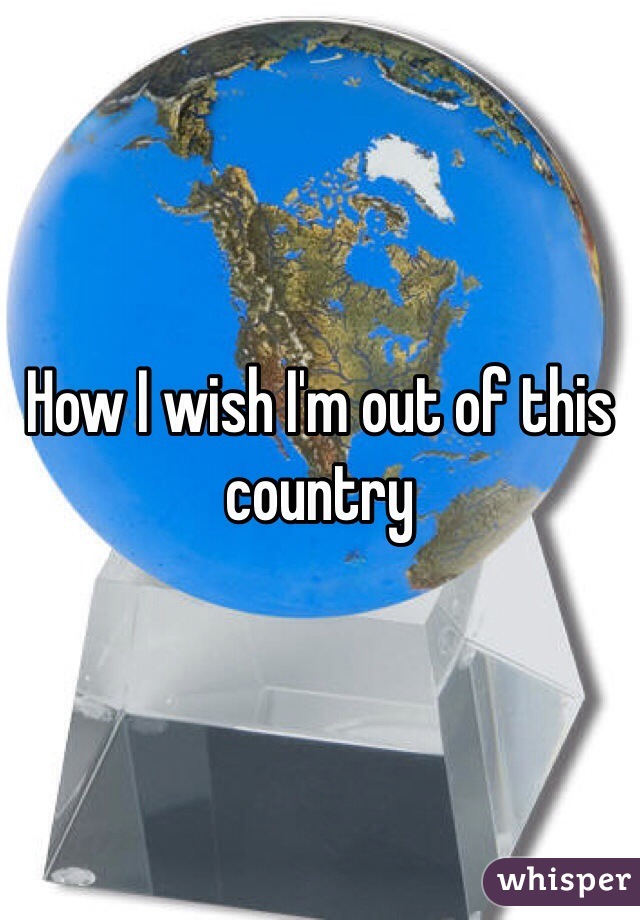 How I wish I'm out of this country