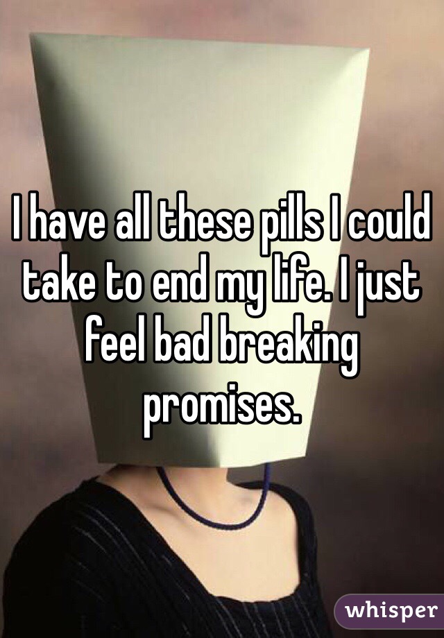 I have all these pills I could take to end my life. I just feel bad breaking promises.