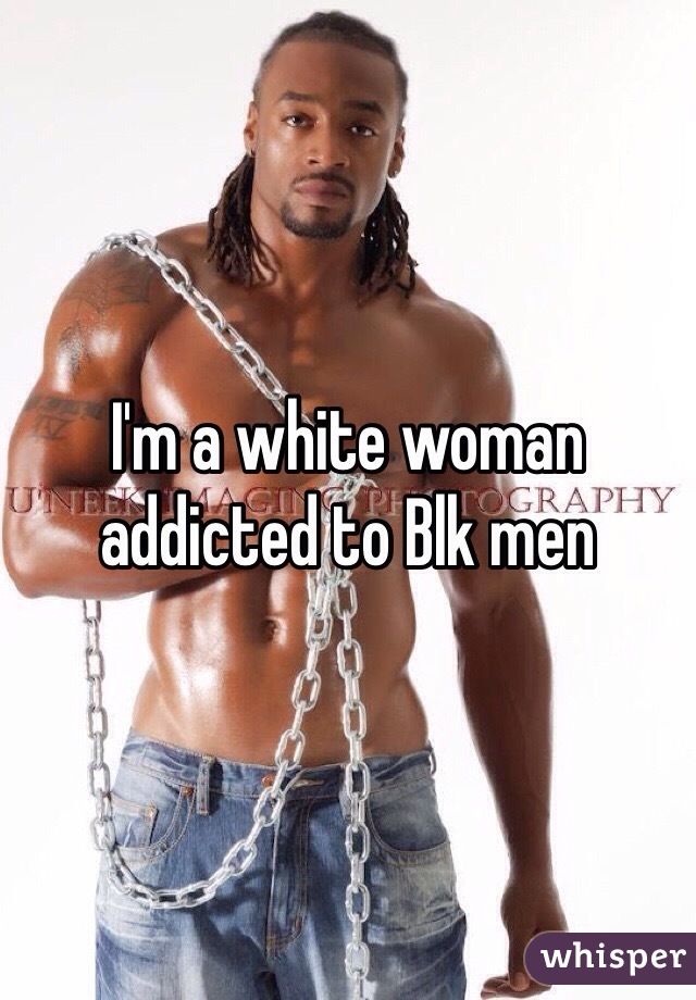 I'm a white woman addicted to Blk men 