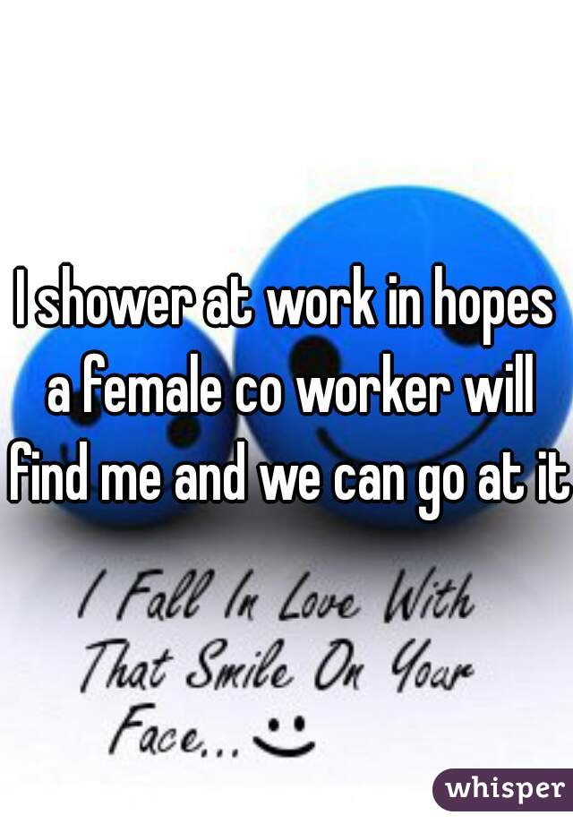I shower at work in hopes a female co worker will find me and we can go at it