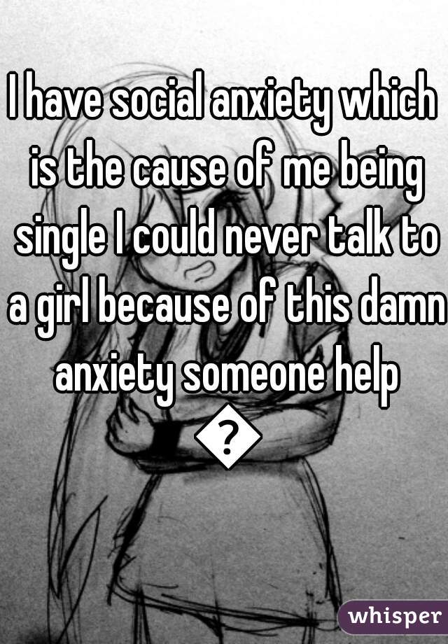 I have social anxiety which is the cause of me being single I could never talk to a girl because of this damn anxiety someone help 😑