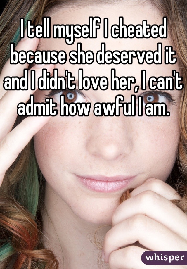 I tell myself I cheated because she deserved it and I didn't love her, I can't admit how awful I am.