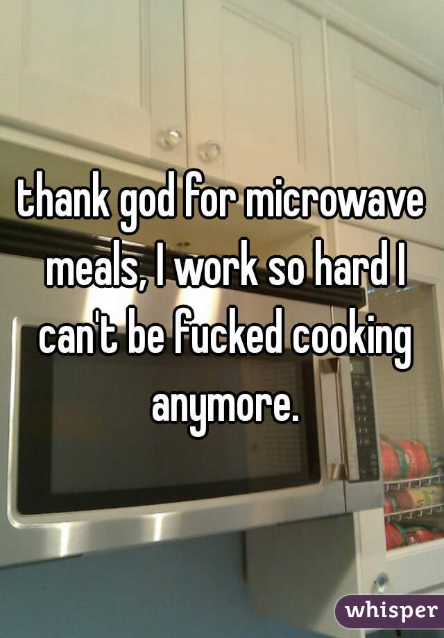 thank god for microwave meals, I work so hard I can't be fucked cooking anymore.