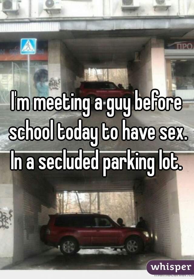 I'm meeting a guy before school today to have sex. In a secluded parking lot. 