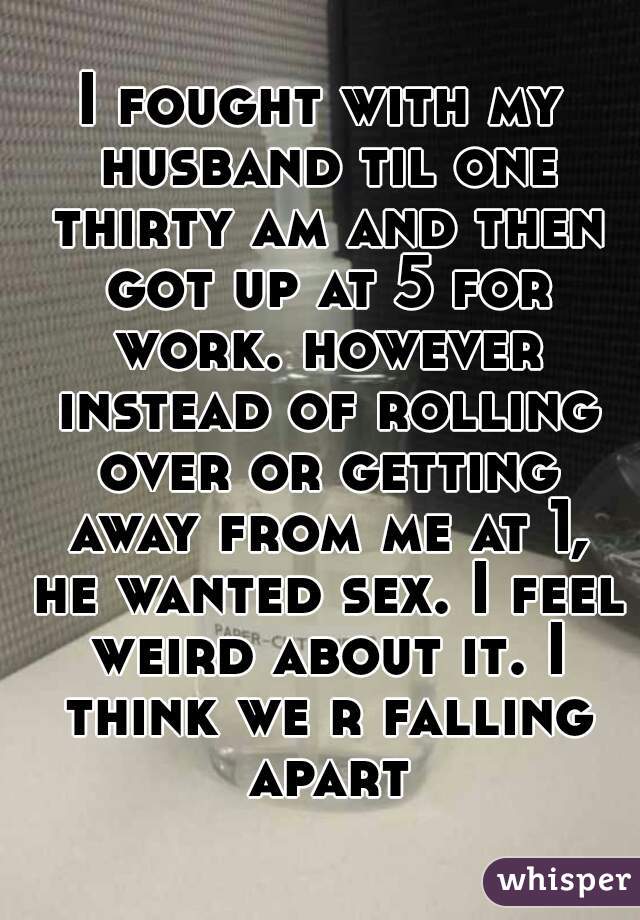 I fought with my husband til one thirty am and then got up at 5 for work. however instead of rolling over or getting away from me at 1, he wanted sex. I feel weird about it. I think we r falling apart
