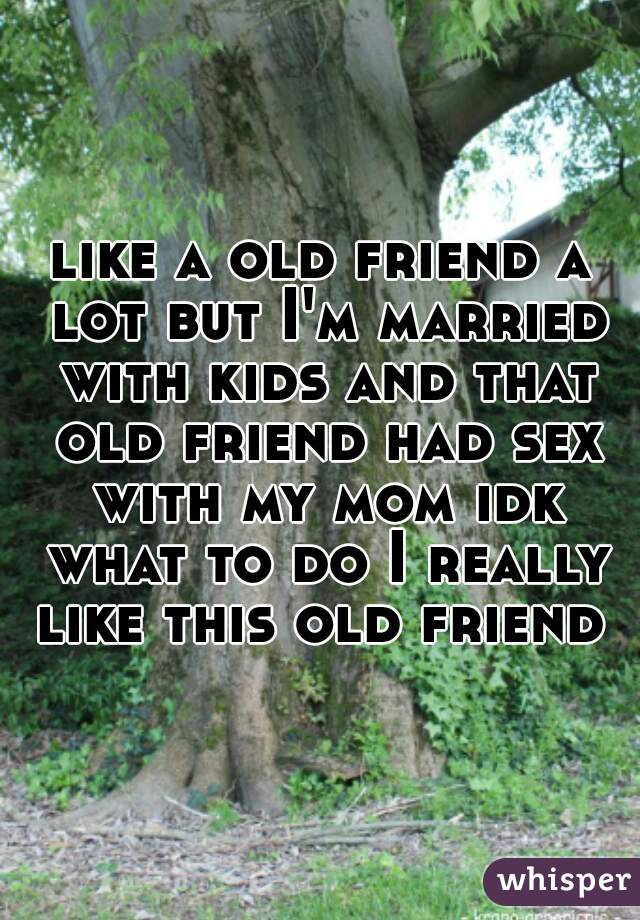 like a old friend a lot but I'm married with kids and that old friend had sex with my mom idk what to do I really like this old friend 