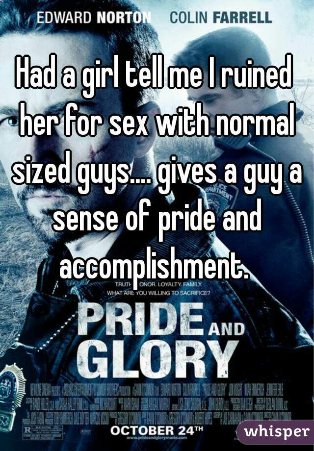 Had a girl tell me I ruined her for sex with normal sized guys.... gives a guy a sense of pride and accomplishment. 