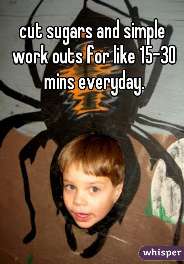 cut sugars and simple work outs for like 15-30 mins everyday.