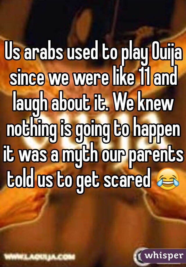 Us arabs used to play Ouija since we were like 11 and laugh about it. We knew nothing is going to happen it was a myth our parents told us to get scared 😂