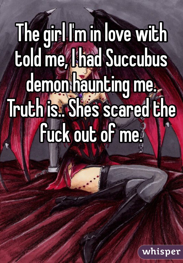The girl I'm in love with told me, I had Succubus demon haunting me.
Truth is.. Shes scared the fuck out of me.