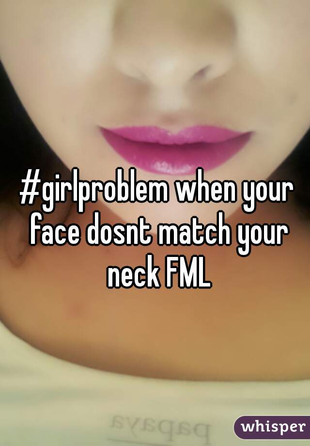 #girlproblem when your face dosnt match your neck FML