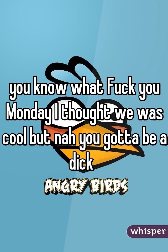 you know what Fuck you Monday I thought we was cool but nah you gotta be a dick  