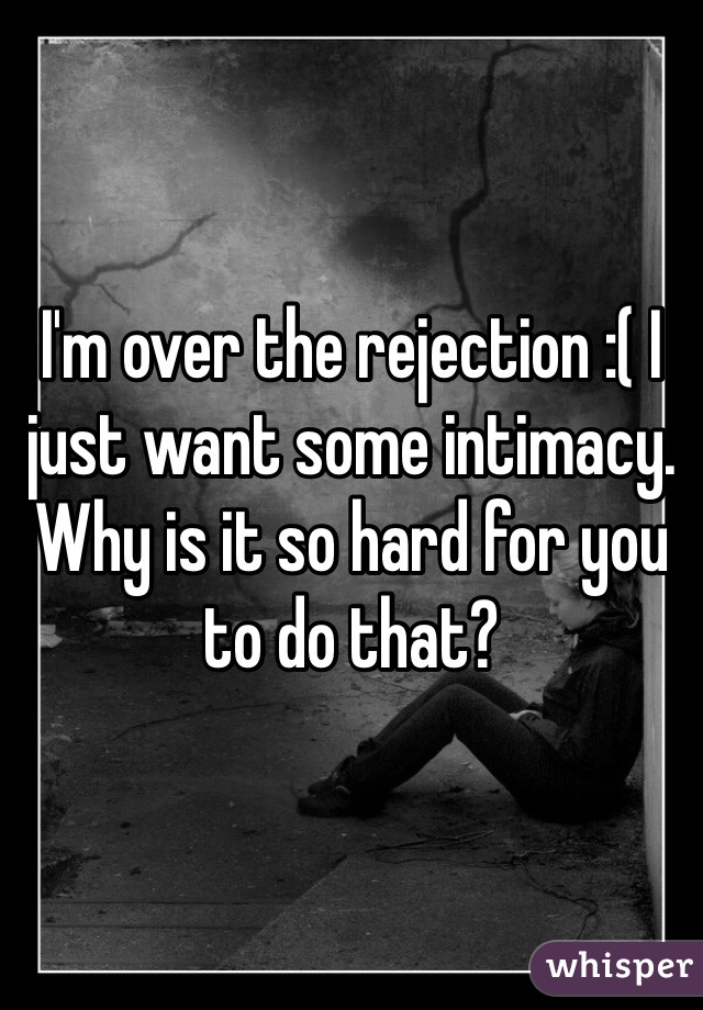 I'm over the rejection :( I just want some intimacy. Why is it so hard for you to do that?