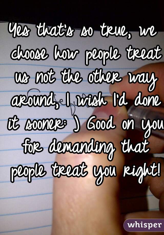 Yes that's so true, we choose how people treat us not the other way around, I wish I'd done it sooner: ) Good on you for demanding that people treat you right! 