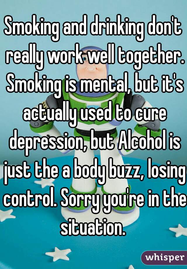 Smoking and drinking don't really work well together. Smoking is mental, but it's actually used to cure depression, but Alcohol is just the a body buzz, losing control. Sorry you're in the situation. 