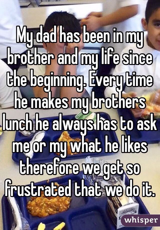 My dad has been in my brother and my life since the beginning. Every time he makes my brothers lunch he always has to ask me or my what he likes therefore we get so frustrated that we do it.  