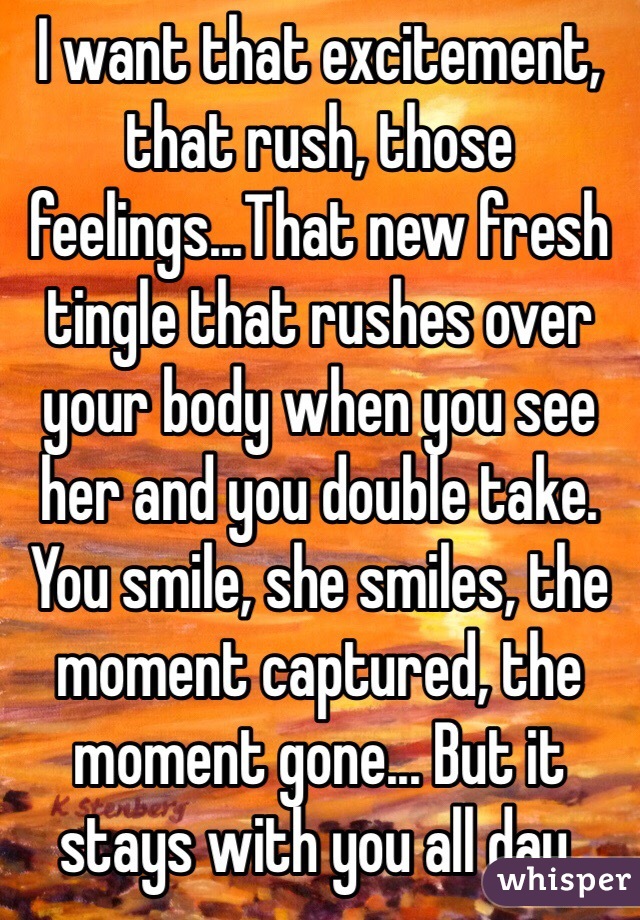 I want that excitement, that rush, those feelings...That new fresh tingle that rushes over your body when you see her and you double take. You smile, she smiles, the moment captured, the moment gone... But it stays with you all day. 