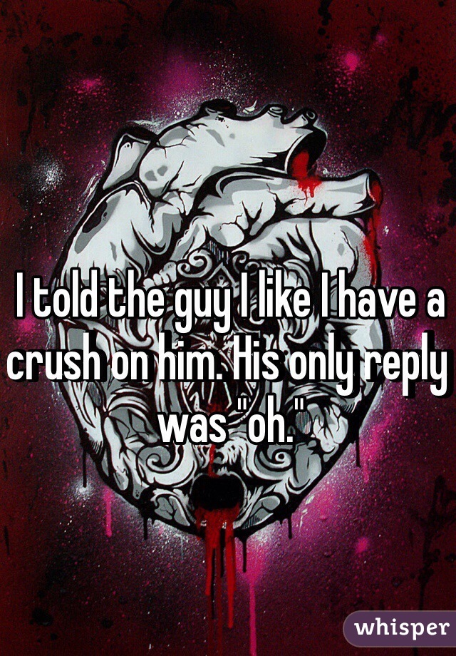 I told the guy I like I have a crush on him. His only reply was "oh."