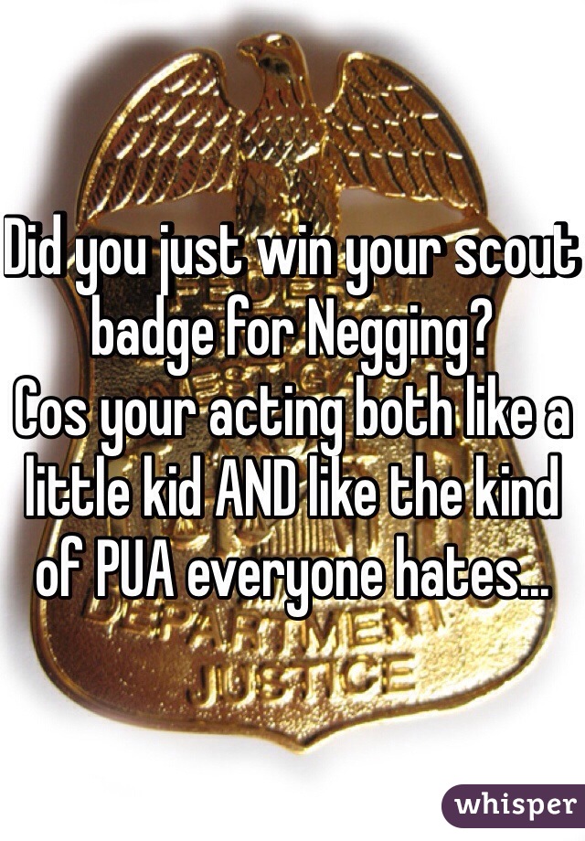 Did you just win your scout badge for Negging?
Cos your acting both like a little kid AND like the kind of PUA everyone hates...