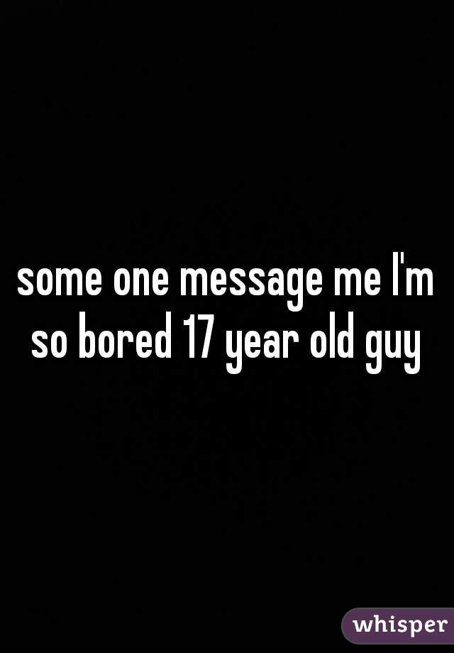 some one message me I'm so bored 17 year old guy 