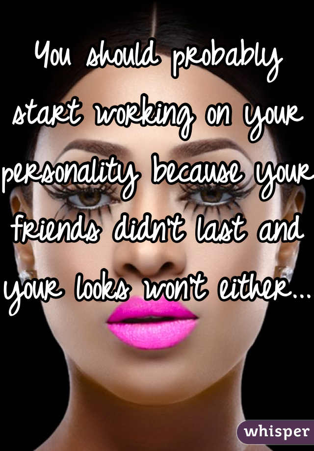 You should probably start working on your personality because your friends didn't last and your looks won't either... 
