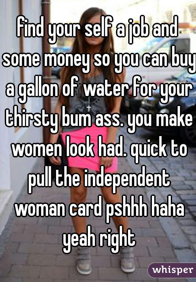 find your self a job and some money so you can buy a gallon of water for your thirsty bum ass. you make women look had. quick to pull the independent woman card pshhh haha yeah right