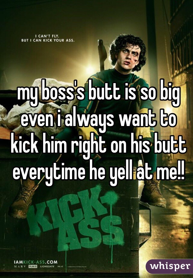 my boss's butt is so big even i always want to kick him right on his butt everytime he yell at me!!