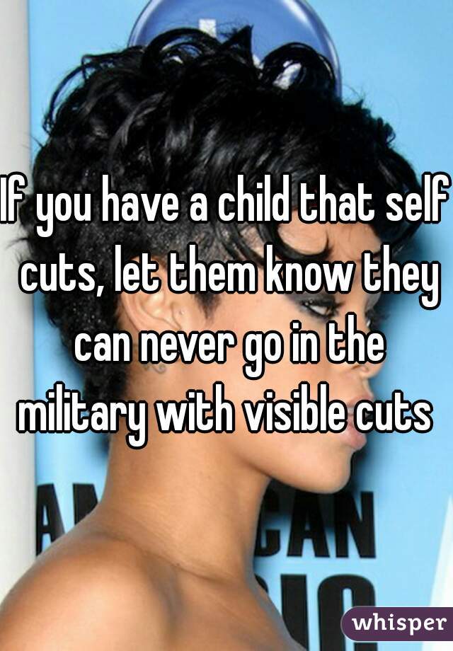 If you have a child that self cuts, let them know they can never go in the military with visible cuts 