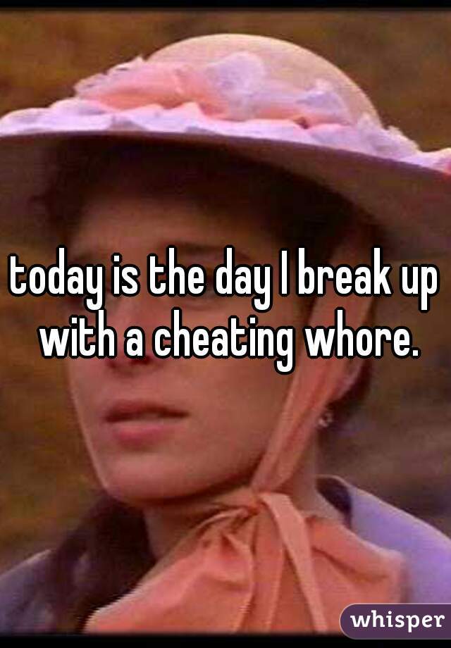 today is the day I break up with a cheating whore.