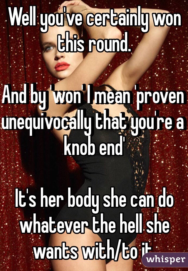 Well you've certainly won this round.

And by 'won' I mean 'proven unequivocally that you're a knob end'

It's her body she can do whatever the hell she wants with/to it.