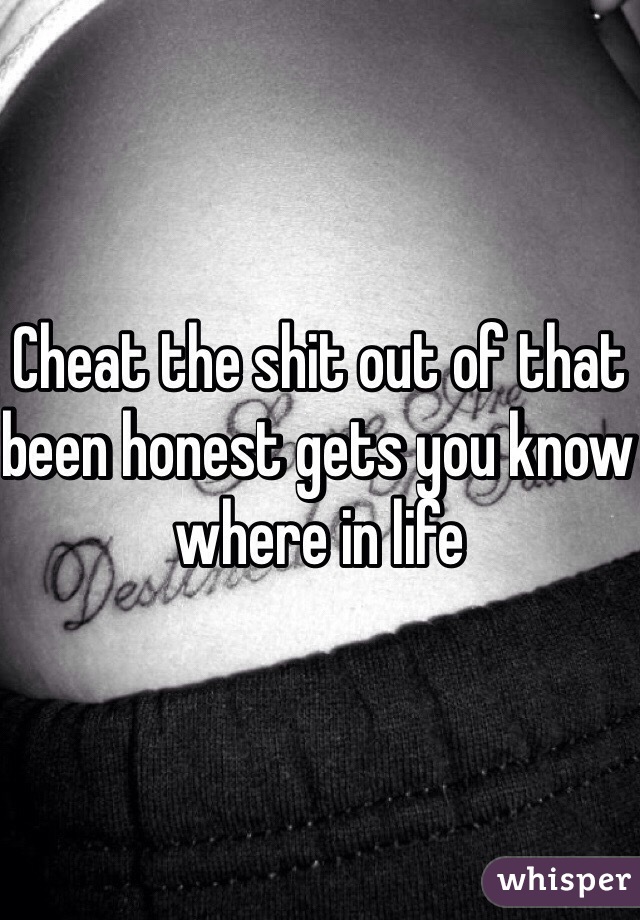 Cheat the shit out of that been honest gets you know where in life 