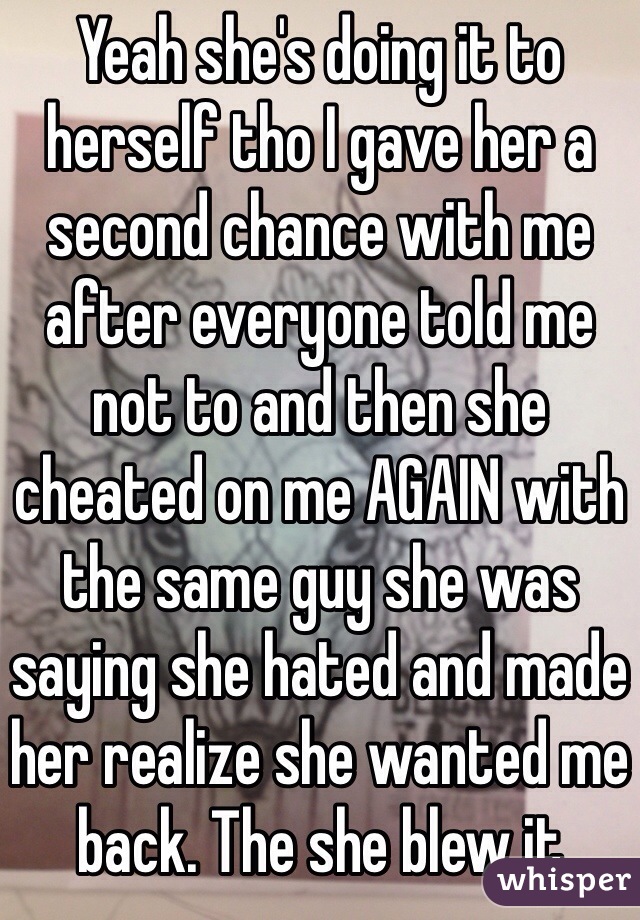 Yeah she's doing it to herself tho I gave her a second chance with me after everyone told me not to and then she  cheated on me AGAIN with the same guy she was saying she hated and made her realize she wanted me back. The she blew it