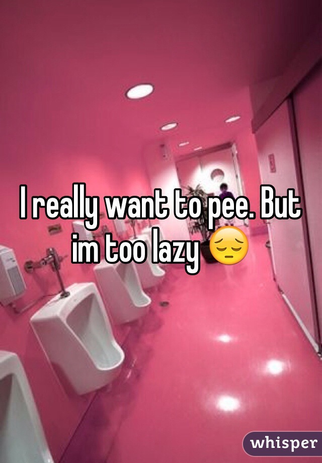 I really want to pee. But im too lazy 😔