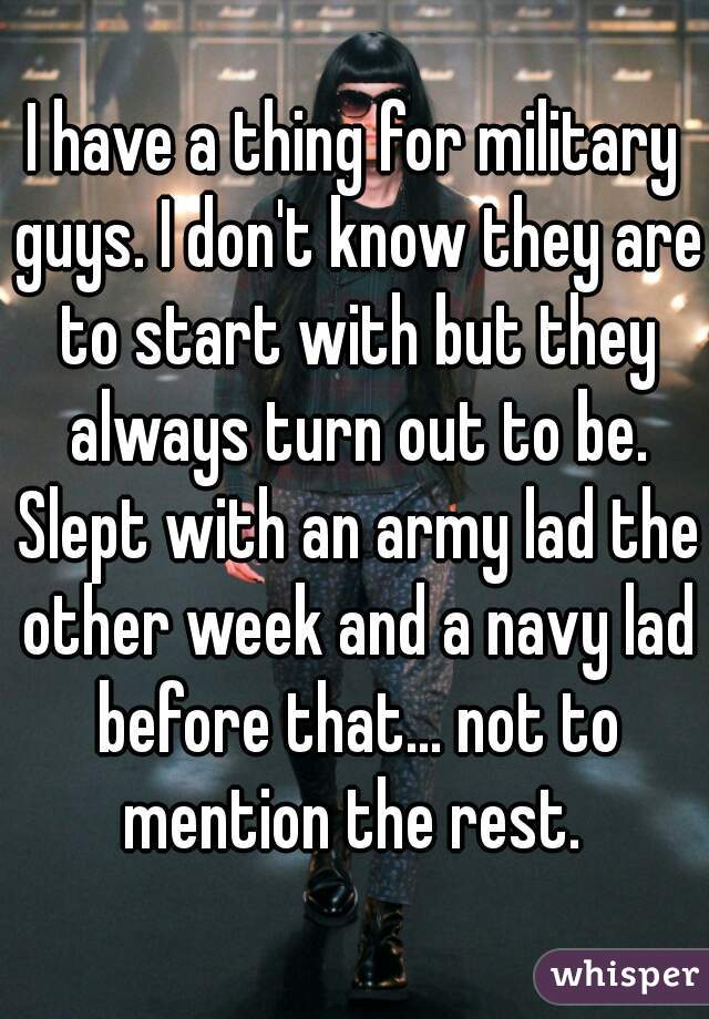 I have a thing for military guys. I don't know they are to start with but they always turn out to be. Slept with an army lad the other week and a navy lad before that... not to mention the rest. 