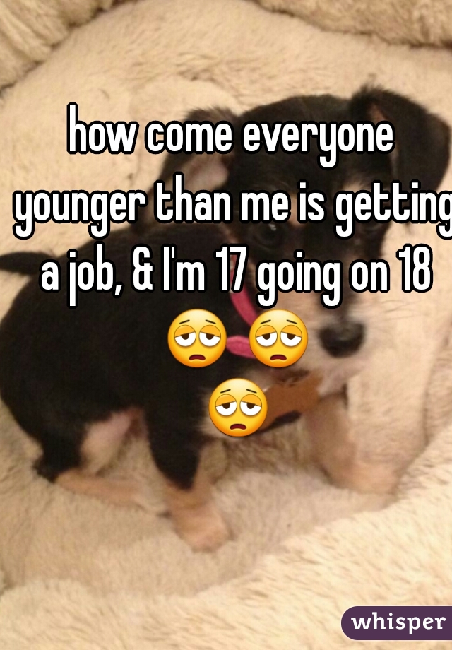 how come everyone younger than me is getting a job, & I'm 17 going on 18 😩 😩 😩 