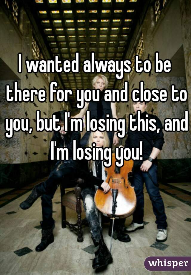 I wanted always to be there for you and close to you, but I'm losing this, and I'm losing you!