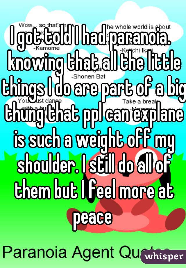 I got told I had paranoia.  knowing that all the little things I do are part of a big thung that ppl can explane is such a weight off my shoulder. I still do all of them but I feel more at peace 