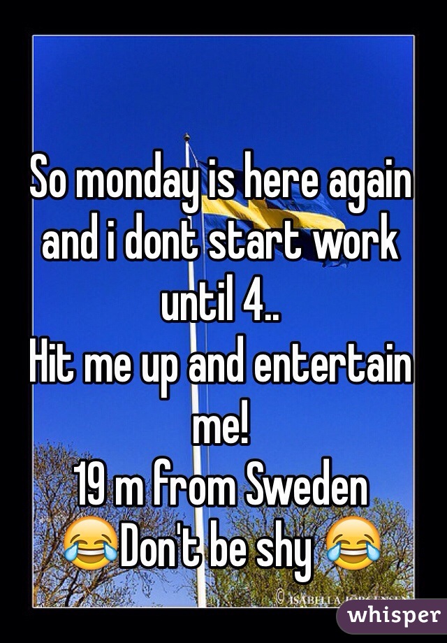 So monday is here again and i dont start work until 4.. 
Hit me up and entertain me! 
19 m from Sweden
😂Don't be shy 😂