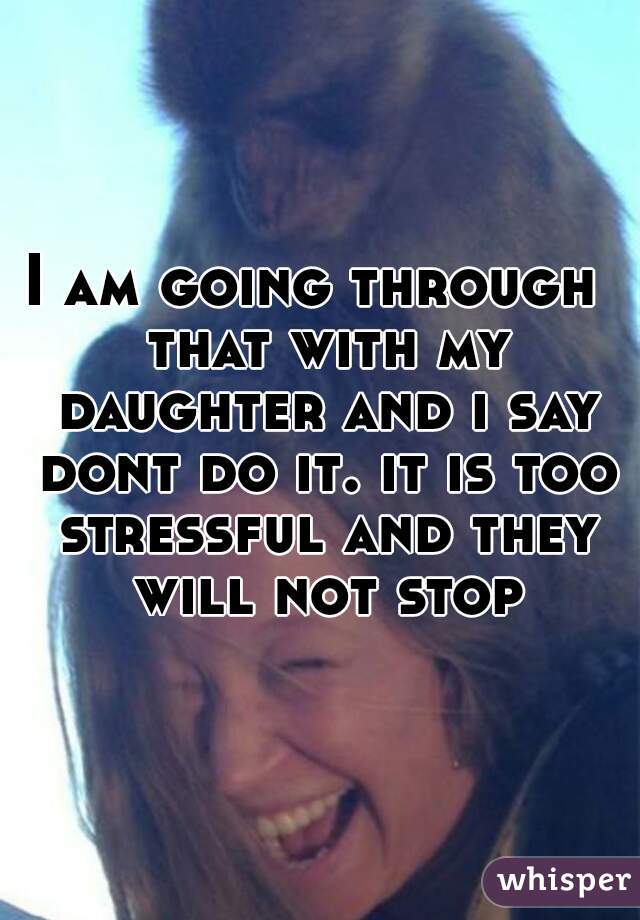 I am going through  that with my daughter and i say dont do it. it is too stressful and they will not stop