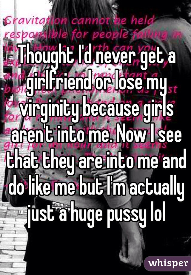 Thought I'd never get a girlfriend or lose my virginity because girls aren't into me. Now I see that they are into me and do like me but I'm actually just a huge pussy lol